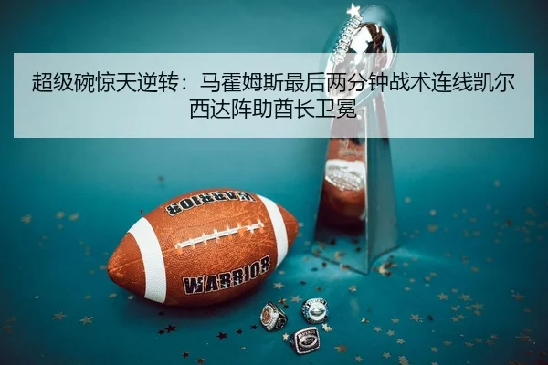 超级碗惊天逆转：马霍姆斯最后两分钟战术连线凯尔西达阵助酋长卫冕